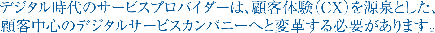 デジタル時代のサービスプロバイダーは、顧客体験（CX）を源泉とした、顧客中心のデジタルサービスカンパニーへと変革する必要があります。