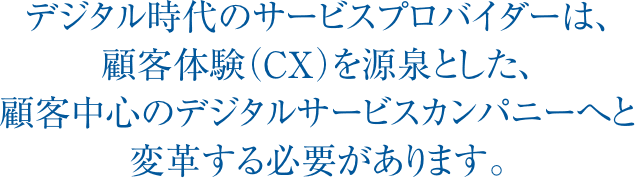 デジタル時代のサービスプロバイダーは、顧客体験（CX）を源泉とした、顧客中心のデジタルサービスカンパニーへと変革する必要があります。